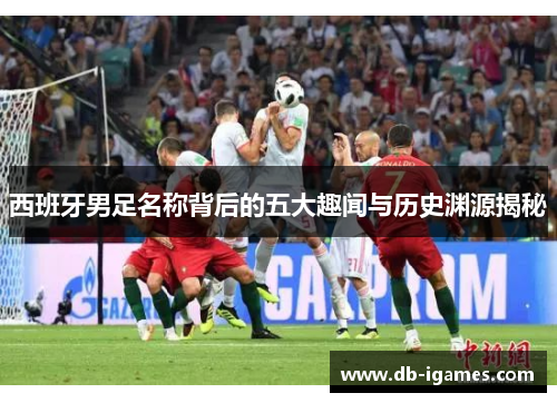 西班牙男足名称背后的五大趣闻与历史渊源揭秘