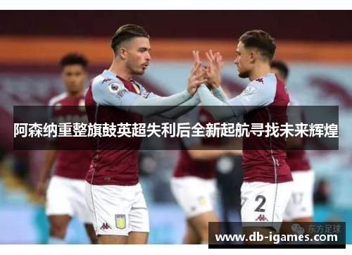 阿森纳重整旗鼓英超失利后全新起航寻找未来辉煌 阿森纳重整旗鼓英超失利后全新起航寻找未来辉煌