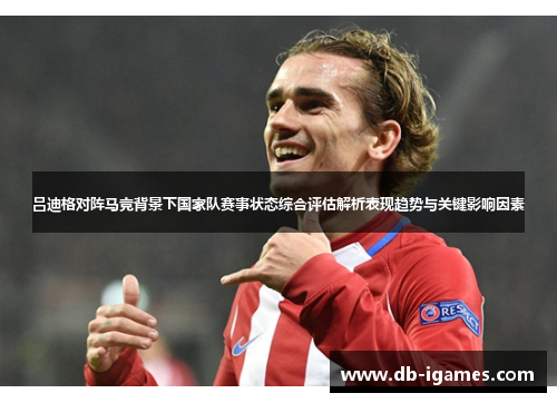 吕迪格对阵马竞背景下国家队赛事状态综合评估解析表现趋势与关键影响因素