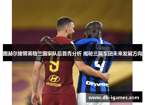 图赫尔接管英格兰国家队后首秀分析 揭秘三狮军团未来发展方向