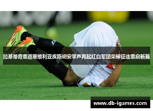 拉基蒂奇重返塞维利亚皮斯胡安掌声再起红白军团荣耀征途重启新篇